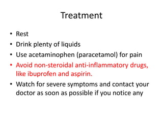 Treatment
• Rest
• Drink plenty of liquids
• Use acetaminophen (paracetamol) for pain
• Avoid non-steroidal anti-inflammatory drugs,
like ibuprofen and aspirin.
• Watch for severe symptoms and contact your
doctor as soon as possible if you notice any
 