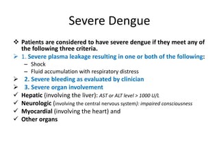 Severe Dengue
 Patients are considered to have severe dengue if they meet any of
the following three criteria.
 1. Severe plasma leakage resulting in one or both of the following:
– Shock
– Fluid accumulation with respiratory distress
 2. Severe bleeding as evaluated by clinician
 3. Severe organ involvement
 Hepatic (involving the liver): AST or ALT level > 1000 U/L
 Neurologic (involving the central nervous system): impaired consciousness
 Myocardial (involving the heart) and
 Other organs
 