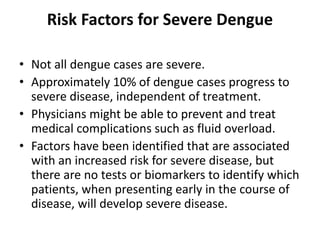 Risk Factors for Severe Dengue
• Not all dengue cases are severe.
• Approximately 10% of dengue cases progress to
severe disease, independent of treatment.
• Physicians might be able to prevent and treat
medical complications such as fluid overload.
• Factors have been identified that are associated
with an increased risk for severe disease, but
there are no tests or biomarkers to identify which
patients, when presenting early in the course of
disease, will develop severe disease.
 