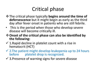 Critical phase
The critical phase typically begins around the time of
defervescence but it might begin as early as the third
day after fever onset in patients who are still febrile.
• This is the period when those who develop severe
disease will become critically ill.
Onset of the critical phase can also be identified by
the following:
 1.Rapid decline in platelet count with a rise in
hematocrit (HCT)
 2.The patient might develop leukopenia up to 24 hours
before platelet drop is recognized.
 3.Presence of warning signs for severe disease
 