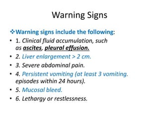 Warning Signs
Warning signs include the following:
• 1. Clinical fluid accumulation, such
as ascites, pleural effusion.
• 2. Liver enlargement > 2 cm.
• 3. Severe abdominal pain.
• 4. Persistent vomiting (at least 3 vomiting.
episodes within 24 hours).
• 5. Mucosal bleed.
• 6. Lethargy or restlessness.
 