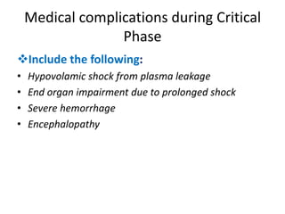 Medical complications during Critical
Phase
Include the following:
• Hypovolamic shock from plasma leakage
• End organ impairment due to prolonged shock
• Severe hemorrhage
• Encephalopathy
 