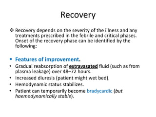 Recovery
 Recovery depends on the severity of the illness and any
treatments prescribed in the febrile and critical phases.
Onset of the recovery phase can be identified by the
following:
 Features of improvement.
• Gradual reabsorption of extravasated fluid (such as from
plasma leakage) over 48–72 hours.
• Increased diuresis (patient might wet bed).
• Hemodynamic status stabilizes.
• Patient can temporarily become bradycardic (but
haemodynamically stable).
 