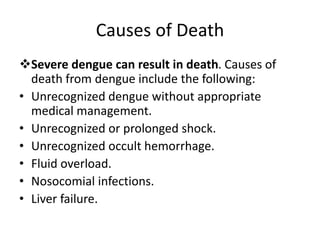 Causes of Death
Severe dengue can result in death. Causes of
death from dengue include the following:
• Unrecognized dengue without appropriate
medical management.
• Unrecognized or prolonged shock.
• Unrecognized occult hemorrhage.
• Fluid overload.
• Nosocomial infections.
• Liver failure.
 