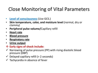 Close Monitoring of Vital Parameters
• Level of consciousness (Use GCS.)
• Skin temperature, color, and moisture level (normal, dry or
clammy)
• Peripheral pulse volume/Capillary refill
• Heart rate
• Blood pressure
• Respiratory rate
• Urine output
 Early signs of shock include:
 Narrowing of pulse pressure (PP) with rising diastolic blood
pressure (DBP)
 Delayed capillary refill (> 2 seconds)
 Tachycardia in absence of fever
 