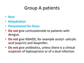 Group A patients
• Rest
• Rehydration
• Paracetamol for fever.
• Do not give corticosteroids to patients with
dengue.
• Do not give NSAIDS, for example acetyl- salicylic
acid (aspirin) and ibuprofen.
• Do not give antibiotics, unless there is a clinical
suspicion of leptospirosis or of a dual infection.
 