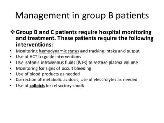 Management in group B patients
Group B and C patients require hospital monitoring
and treatment. These patients require the following
interventions:
• Monitoring hemodynamic status and tracking intake and output
• Use of HCT to guide interventions
• Use isotonic intravenous fluids (IVFs) to restore plasma volume
• Monitoring for signs of occult bleeding
• Use of blood products as needed
• Correction of metabolic acidosis, use of electrolytes as needed
• Use of colloids for refractory shock
 