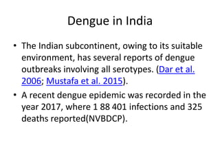 Dengue in India
• The Indian subcontinent, owing to its suitable
environment, has several reports of dengue
outbreaks involving all serotypes. (Dar et al.
2006; Mustafa et al. 2015).
• A recent dengue epidemic was recorded in the
year 2017, where 1 88 401 infections and 325
deaths reported(NVBDCP).
 