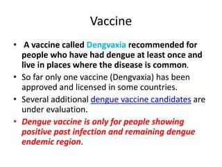 Vaccine
• A vaccine called Dengvaxia recommended for
people who have had dengue at least once and
live in places where the disease is common.
• So far only one vaccine (Dengvaxia) has been
approved and licensed in some countries.
• Several additional dengue vaccine candidates are
under evaluation.
• Dengue vaccine is only for people showing
positive past infection and remaining dengue
endemic region.
 