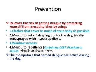 Prevention
To lower the risk of getting dengue by protecting
yourself from mosquito bites by using:
• 1.Clothes that cover as much of your body as possible
• 2.Mosquito nets if sleeping during the day, ideally
nets sprayed with insect repellent.
• 3.Window screens.
• 4.Mosquito repellents (Containing DEET, Picaridin or
IR3535) coils and vaporizers.
The mosquitoes that spread dengue are active during
the day.
 