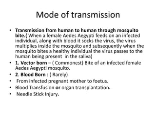 Mode of transmission
• Transmission from human to human through mosquito
bite.( When a female Aedes Aegypti feeds on an infected
individual, along with blood it socks the virus, the virus
multiplies inside the mosquito and subsequently when the
mosquito bites a healthy individual the virus passes to the
human being present in the saliva)
• 1. Vector born – ( Commonest) Bite of an infected female
Aedes Aegypti mosquito.
• 2. Blood Born : ( Rarely)
• From infected pregnant mother to foetus.
• Blood Transfusion or organ transplantation.
• Needle Stick Injury.
 