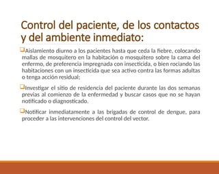 Control del paciente, de los contactos
y del ambiente inmediato:
Aislamiento diurno a los pacientes hasta que ceda la fiebre, colocando
mallas de mosquitero en la habitación o mosquitero sobre la cama del
enfermo, de preferencia impregnada con insecticida, o bien rociando las
habitaciones con un insecticida que sea activo contra las formas adultas
o tenga acción residual;
Investigar el sitio de residencia del paciente durante las dos semanas
previas al comienzo de la enfermedad y buscar casos que no se hayan
notificado o diagnosticado.
Notificar inmediatamente a las brigadas de control de dengue, para
proceder a las intervenciones del control del vector.
 