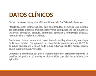 Fiebre: de comienzo agudo, alta, continua y de 2 a 7 días de duración.
Manifestaciones hemorrágicas, que comprenden al menos una prueba
del torniquete positiva. Pueden observarse cualquiera de los siguientes
síntomas: petequias, púrpura, equimosis, epistaxis y hemorragia gingival,
hematemesis o melena, o ambas.
Puede o no haber un aumento en el tamaño del hígado en alguna etapa
de la enfermedad. Por ejemplo, se encontró hepatomegalia en 90-96 %
de niños tailandeses y en 67 % de niños cubanos con DH. Su frecuencia
es, en cualquier caso, variable.
Choque: Se manifiesta por pulso rápido y débil con estrechamiento de la
presión del pulso < 20 mmHg o hipotensión con piel fría y húmeda y
agitación.
DATOS CLÍNICOS
 