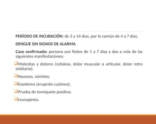 PERÍODO DE INCUBACIÓN: de 3 a 14 días, por lo común de 4 a 7 días.
DENGUE SIN SIGNOS DE ALARMA
Caso confirmado: persona con fiebre de 1 a 7 días y dos o más de las
siguientes manifestaciones:
Molestias y dolores (cefaleas, dolor muscular o articular, dolor retro
orbitario);
Nauseas, vómitos;
Exantema (erupción cutánea);
Prueba de torniquete positiva;
Leucopenia.
 