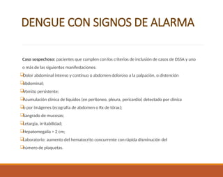 DENGUE CON SIGNOS DE ALARMA
Caso sospechoso: pacientes que cumplen con los criterios de inclusión de casos de DSSA y uno
o más de las siguientes manifestaciones:

Dolor abdominal intenso y continuo o abdomen doloroso a la palpación, o distención

abdominal;

Vómito persistente;

Acumulación clínica de líquidos (en peritoneo, pleura, pericardio) detectado por clínica

o por imágenes (ecografía de abdomen o Rx de tórax);

Sangrado de mucosas;

Letargia, irritabilidad;

Hepatomegalia > 2 cm;

Laboratorio: aumento del hematocrito concurrente con rápida disminución del

número de plaquetas.
 