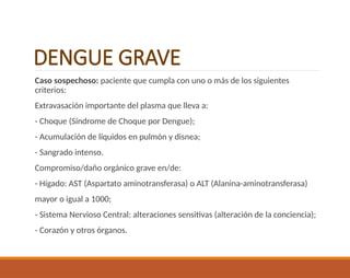 DENGUE GRAVE
Caso sospechoso: paciente que cumpla con uno o más de los siguientes
criterios:
Extravasación importante del plasma que lleva a:
- Choque (Síndrome de Choque por Dengue);
- Acumulación de líquidos en pulmón y disnea;
- Sangrado intenso.
Compromiso/daño orgánico grave en/de:
- Hígado: AST (Aspartato aminotransferasa) o ALT (Alanina-aminotransferasa)
mayor o igual a 1000;
- Sistema Nervioso Central: alteraciones sensitivas (alteración de la conciencia);
- Corazón y otros órganos.
 