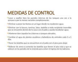 MEDIDAS DE CONTROL
Lavar y cepillar bien las paredes internas de los tanques una vez a la
semana o por lo menos vaciarlos completamente;
Eliminar o poner las llantas en un lugar donde no recolecten agua;
Eliminar con la basura, tarrinas, latas, botellas o todo recipiente inservible
que se encuentre dentro de la casa o en el patio y pueda recolectar agua;
Mantener bien tapadas las cisternas o tanques elevados;
Cambiar el agua de plantas acuáticas y bebederos de animales cada 3 a 5
días
Poner las botellas que se encuentran en el patio con el pico para abajo
Rellenar de arena o cemento las botellas que tienen el pico roto y que se
colocan en las paredes de la vivienda para evitar el ingreso de los ladrones.
 