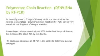 Polymerase Chain Reaction– (DENV-RNA
by RT-PCR)
In the early phase (< 5 days of illness), molecular tests such as the
reverse transcriptase – polymerase chain reaction (RT- PCR) can be very
useful for the diagnosis of dengue infection.
It was shown to have a sensitivity of 100% in the first 5 days of disease,
but is reduced to about 70% by the day six.
An additional advantage of RT-PCR is the ability to determine dengue
serotypes
 