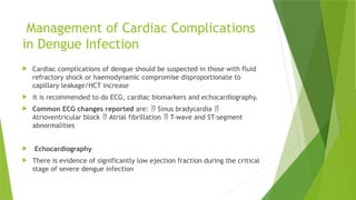Management of Cardiac Complications
in Dengue Infection
 Cardiac complications of dengue should be suspected in those with fluid
refractory shock or haemodynamic compromise disproportionate to
capillary leakage/HCT increase
 it is recommended to do ECG, cardiac biomarkers and echocardiography.
 Common ECG changes reported are: Sinus bradycardia
 
Atrioventricular block Atrial fibrillation T-wave and ST-segment
 
abnormalities
 Echocardiography
 There is evidence of significantly low ejection fraction during the critical
stage of severe dengue infection
 