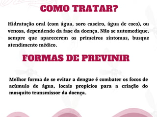 COMO TRATAR?
Hidratação oral (com água, soro caseiro, água de coco), ou
venosa, dependendo da fase da doença. Não se automedique,
sempre que aparecerem os primeiros sintomas, busque
atendimento médico.
FORMAS DE PREVINIR
Melhor forma de se evitar a dengue é combater os focos de
acúmulo de água, locais propícios para a criação do
mosquito transmissor da doença.
 