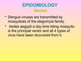 EPIDOMIOLOGY
Vector
• Dengue viruses are transmitted by
mosquitoes of the stegomyia family.
• Aedes aegypti a day time biting mosquito
is the principal vector and all 4 types of
virus have been recovered from it.
 