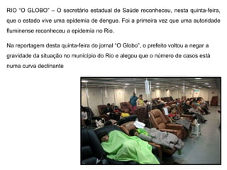 RIO “O GLOBO” – O secretário estadual de Saúde reconheceu, nesta quinta-feira,
que o estado vive – O Globo, RJ TV dengue. Foi a primeira vez que uma autoridade
 Fernanda Pontes uma epidemia de e O Globo Online
fluminense reconheceu a epidemia no Rio.

Na reportagem desta quinta-feira do jornal “O Globo”, o prefeito voltou a negar a
gravidade da situação no município do Rio e alegou que o número de casos está
numa curva declinante
 