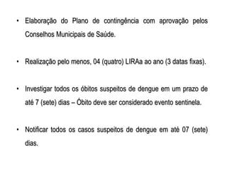 • Elaboração do Plano de contingência com aprovação pelos
  Conselhos Municipais de Saúde.


• Realização pelo menos, 04 (quatro) LIRAa ao ano (3 datas fixas).


• Investigar todos os óbitos suspeitos de dengue em um prazo de
  até 7 (sete) dias – Óbito deve ser considerado evento sentinela.


• Notificar todos os casos suspeitos de dengue em até 07 (sete)
  dias.
 