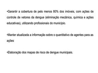 •Garantir a cobertura de pelo menos 80% dos imóveis, com ações de
controle de vetores da dengue (eliminação mecânica, química e ações
educativas), utilizando profissionais do município.


•Manter atualizada a informação sobre o quantitativo de agentes para as
ações


•Elaboração dos mapas de risco de dengue municipais.
 