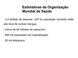 Estimativas da Organização
                 Mundial de Saúde

- 2,5 bilhões de pessoas (2/5 da população mundial) estão
sob risco de contrair dengue.

- Cerca de 50 milhões de casos/ano.

. 550 mil necessitam de hospitalização.

. 20 mil óbitos/ano.
 