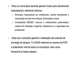 • Todos os municípios deverão garantir locais para atendimento
    ambulatorial e referência 24horas
     •   Municípios responsáveis por profissionais, exames laboratoriais e
         manutenção do local como limpeza, alimentação e outros
     •   Contrapartida SESDEC: insumos e medicamentos padronizados,
         cadeiras de hidratação, longarinas, bebedouros e a capacitação dos
         profissionais


•   Cabe aos municípios garantir a realização dos exames de
    sorologia de dengue. O LACEN realizará os exames de PCR
    e isolamento viral de todos os municípios, bem como
    fornecerá os testes rápidos;
 