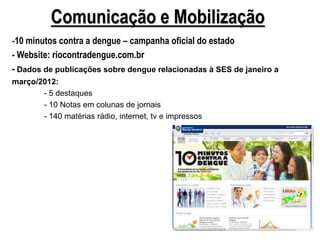 Comunicação e Mobilização
-10 minutos contra a dengue – campanha oficial do estado
- Website: riocontradengue.com.br
- Dados de publicações sobre dengue relacionadas à SES de janeiro a
março/2012:
       - 5 destaques
       - 10 Notas em colunas de jornais
       - 140 matérias rádio, internet, tv e impressos
 