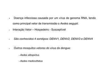    Doença infecciosa causada por um vírus de genoma RNA, tendo
    como principal vetor de transmissão o Aedes aegypti.

   Interação Vetor – Hospedeiro - Susceptível


   São conhecidos 4 sorotipos: DENV1, DENV2, DENV3 e DENV4


   Outros mosquitos vetores do vírus da dengue:

        - Aedes albopictus

        - Aedes mediovittatus
 