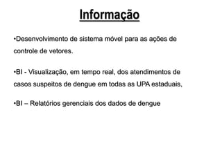Informação
•Desenvolvimento de sistema móvel para as ações de
controle de vetores.


•BI - Visualização, em tempo real, dos atendimentos de
casos suspeitos de dengue em todas as UPA estaduais,

•BI – Relatórios gerenciais dos dados de dengue
 