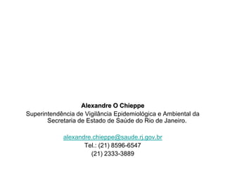 Alexandre O Chieppe
Superintendência de Vigilância Epidemiológica e Ambiental da
       Secretaria de Estado de Saúde do Rio de Janeiro.

            alexandre.chieppe@saude.rj.gov.br
                   Tel.: (21) 8596-6547
                     (21) 2333-3889
 