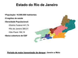 Estado do Rio de Janeiro

•População: 16.000.000 habitantes
•9 regiões de saúde
•Densidade Populacional:
    •Distrito Federal 441,74
    •Rio de Janeiro 366,01
    •São Paulo 166,19
•Baixa cobertura de ESF




  Período de maior transmissão de dengue: Janeiro a Maio
 
