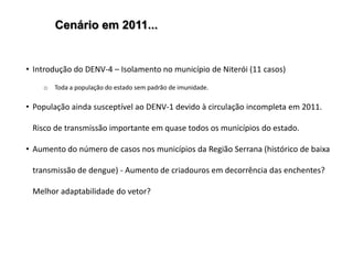 Cenário em 2011...


• Introdução do DENV-4 – Isolamento no município de Niterói (11 casos)

    o   Toda a população do estado sem padrão de imunidade.

• População ainda susceptível ao DENV-1 devido à circulação incompleta em 2011.

 Risco de transmissão importante em quase todos os municípios do estado.

• Aumento do número de casos nos municípios da Região Serrana (histórico de baixa

 transmissão de dengue) - Aumento de criadouros em decorrência das enchentes?

 Melhor adaptabilidade do vetor?
 
