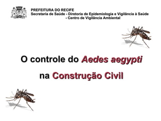 O controle do  Aedes aegypti na  Construção Civil PREFEITURA DO RECIFE Secretaria de Saúde - Diretoria de Epidemiologia e Vigilância à Saúde - Centro de Vigilância Ambiental 
