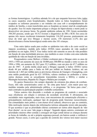 as formas hemorrágicas. A política adotada foi a de que enquanto houvesse leito, todos
os casos suspeitos eram hospitalizados. Quando todos os leitos hospitalares foram
ocupados os enfermos passaram a ser tratados em casa sob o acompanhamento do
médico de família, e eram transferidos para os hospitais ao menor sinal de complicação
do quadro. Isso foi muito importante porque o choque de hipervolemia e morte pode se
desenvolver em poucas horas. Na grande epidemia cubana de 1981 foram acometidas
344.203 pessoas, sendo que 10.312 tiveram o diagnóstico de DH e SCH. Em cerca de
apenas três meses receberam tratamento hospitalar 116.243 pessoas, praticamente um
terço do total que teve Dengue e mesmo assim, 158 morreram (1,5% dos que
desenvolveram a forma hemorrágica) sendo entre elas 101 crianças.
Uma outra óptica usada para avaliar as epidemias tem sido a do custo social ou
impacto econômico, medido pelo índice AVISA (anos ajustados de vida saudável
perdidos) ou em ingles, DALY. Esse índice inclui não somente os anos de vida perdidos
em função de uma mortalidade precoce, mas também os anos vividos com uma reduzida
qualidade de vida em função de uma invalidez.
Pesquisadores como Meltzer e Gluber avaliaram para a Dengue entre os anos de
1955 e 1958 um aumento de casos de 10.000 para 300.000 no mundo e entre os anos de
1994 a 1996, um aumento de 20,2 para 32,3 milhões, com um pico de 67,7 milhões no
ano de 1987. A perda média anual para a Dengue segundo o índice AVISA variou
desde 44 por milhão para a Índia ou 848 por milhão no Sudeste Asiático, até um
máximo de 1.463 por milhão para as províncias chinesas de Guangxi e Guangdong, com
uma média ponderada geral de 621 AVISAs; valores similares ao atribuídos a várias
outras doenças como as sexualmente transmitidas (exceto a SIDA), e similar a
Meningite bacteriana, Hepatite B, Chagas e Malária por exemplo.
Os gastos financeiros vão sempre depender da estrutura dos planos de combate.
Esses, têm sido caracterizados como os “de cima para baixo”, com maior peso nas
medidas tomadas pela administração pública, e os programas “de baixo para cima”,
mais centrados na participação popular e trabalho comunitário.
Vários autores têm discutido e avaliado os programas de controle e associado
suas eficiências em relação à estrutura da sociedade envolvida. E obviamente, em
sociedades mais organizadas, mais ricas, com mecanismos de comunicação eficientes e
principalmente motivação, qualquer tipo de programa pode funcionar razoavelmente.
Em comunidades mais pobres e com menor nível cultural, observa-se que ao contrário,
falta motivação mesmo depois das informações teóricas adequadas terem sido passadas.
O que acontece é que as prioridades diárias costumam ser outras além daquela de ‘não
ficar doente’, ou no caso ‘não pegar a dengue’. Segundo alguns autores, costumam ser
prioridades maiores obter comida e conseguir um lugar aonde deixar as crianças durante
as horas de trabalho, ou até a própria segurança pessoal, em bairros aonde a violência é
grande. Nesses casos, é certo que a questão do controle dos vetores terá maior sucesso
PDF Creator - PDF4Free v2.0 http://www.pdf4free.com
 