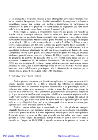 se for associada a programas maiores e mais abrangentes, envolvendo também essas
outras questões. De qualquer forma, devido à necessidade de programas econômicos e
sustentáveis, parece que sempre será melhor o investimento na participação da
comunidade. E para isso, precisam ser identificados os segmentos que têm maior
influência na sociedade e os melhores veículos de comunicação.
Com relação à Dengue, o investimento financeiro dos países tem variado de
acordo com as estratégias adotadas. Entre os países das Américas, apenas o Brasil
considerou que era possível e tinha orçamento para erradicar o vetor, embora muitos
especialistas discordassem. Mesmo assim o plano brasileiro de erradicação foi lançado
em meados de 1996 prevendo um empenho de cerca de 4,3 bilhões de dólares, e que o
sucesso seria alcançado em dez anos. Apenas uma parte pequena desse orçamento foi
aplicado até o momento e a pretensa erradicação está cada vez mais distante, pois as
autoridades continuam atualmente dizendo que terão a erradicação daqui a dez anos.
Comparando-se com outros países, os valores previstos no plano brasileiro, se aplicados
totalmente, permitiriam um empenho próximo a 10 U$ per capita, muito inferiores aos
do programa de controle da Tailândia (U$ 33 per capita) numa época em que lá
ocorreram 171.000 casos de DH. No início dessa década, Cuba investia apenas 7 U$ per
capita em seu programa de controle, valores próximos aos que teoricamente seriam
aplicados no Brasil, mas a maior diferença estava na força de trabalho. Naquela época
havia um cubano trabalhando a questão para cada 1.144 conterrâneos, enquanto que no
Brasil a relação era de 1 pessoa para cada 11.450 brasileiros.
A QUESTÃO ENTOMOLÓGICA.
Muitas pessoas em países que já sofreram epidemias de dengue no mundo todo
(muitas pessoas mesmo !), já têm a maioria das informações entomológicas
fundamentais para os chamados programas comunitários e de participação social. E
poderiam não sofrer novas epidemias e afastar o risco das formas mais graves se
usassem essas informações. Pelas campanhas governamentais, essas pessoas sabem em
geral que os vetores são fêmeas de mosquitos culicídeos pertencentes ao gênero Aedes,
sendo Aedes aegypti o mais importante transmissor da doença. Talvez não saibam na
América do Sul, que outro vetor ainda de menor relevância epidemiológica na região
pode ser o Ae. albopictus. Essa espécie no entanto pode vir a se tornar importante, pois
algumas raças são os principais vetores na Ásia.
Muitas pessoas sabem que a transmissão se faz pela picada do mosquito
infectado. Sabem que esses mosquitos picam de dia, que são pretinhos com manchas
brancas nas patas e no tórax. E o mais importante: sabem que se criam principalmente
dentro das casas, em vasos de flores por exemplo, ou fora delas, em pneus, vasos,
garrafas e caixas d’água destampadas. Temos trabalhado com a educação para o
controle da Dengue na UNICAMP, e quando mostramos às pessoas as larvas de
PDF Creator - PDF4Free v2.0 http://www.pdf4free.com
 