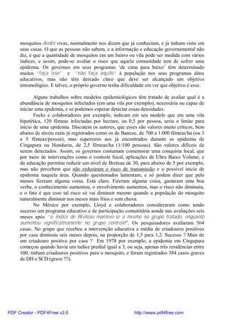 mosquitos Aedes vivas, normalmente nos dizem que já conheciam, e já tinham visto em
suas casas. O que as pessoas não sabem, e a informação e educação governamental não
diz, é que a quantidade de mosquitos em um bairro ou vila pode ser medida com vários
índices, e assim, pode-se avaliar o risco que aquela comunidade tem de sofrer uma
epidemia. Os governos em seus programas ‘de cima para baixo’ têm determinado
muitos “faça isso” e “não faça aquilo” à população nos seus programas ditos
educativos, mas não têm deixado claro que deve ser alcançado um objetivo
entomológico. E talvez, o próprio governo tenha dificuldade em ver que objetivo é esse.
Alguns trabalhos sobre modelos epidemiológicos têm tratado de avaliar qual é a
abundância de mosquitos infectados (em uma vila por exemplo), necessária ou capaz de
iniciar uma epidemia, e se podemos esperar detectar essas densidades.
Focks e colaboradores por exemplo, indicam em seu modelo que em uma vila
hipotética, 120 fêmeas infectadas por hectare, ou 0,5 por pessoa, seria o limiar para
início de uma epidemia. Discutem os autores, que esses são valores muito críticos, bem
abaixo de níveis reais já registrados como os de Bancoc, de 700 a 1.000 fêmeas/ha (ou 3
a 5 fêmeas/pessoa), mas superiores aos já encontrados durante as epidemia de
Cingapura ou Honduras, de 2,5 fêmeas/ha (1/100 pessoas). São valores difíceis de
serem detectados. Assim, os governos costumam comemorar uma conquista local, que
por meio de intervenções como o controle focal, aplicações de Ultra Baixo Volume, e
da educação permitiu reduzir um nível de Breteau de 30, para abaixo de 5 por exemplo,
mas não percebem que não reduziram o risco de transmissão e o possível início de
epidemia naquela área. Quando questionados lamentam, e só podem dizer que pelo
menos fizeram alguma coisa. Está claro. Fizeram alguma coisa, gastaram uma boa
verba, o conhecimento aumentou, o envolvimento aumentou, mas o risco não diminuiu,
e o fato é que esse tal risco só vai diminuir mesmo quando a população do mosquito
naturalmente diminuir nos meses mais frios e sem chuva.
No México por exemplo, Lloyd e colaboradores consideraram como tendo
sucesso um programa educativo e de participação comunitária aonde nas avaliações seis
meses após “o índice de Breteau manteve-se o mesmo no grupo tratado, enquanto
aumentou significativamente no grupo controle”. Os pesquisadores avaliaram 564
casas. No grupo que recebeu a intervenção educativa a média de criadouros positivos
por casa diminuiu seis meses depois, na proporção de 1,5 para 1,2. Sucesso ? Mais de
um criadouro positivo por casa ? Em 1978 por exemplo, a epidemia em Cingapura
começou quando havia um índice predial igual a 3, ou seja, apenas três residências entre
100, tinham criadouros positivos para o mosquito, e foram registrados 384 casos graves
de DH e SCD (grave !!!).
PDF Creator - PDF4Free v2.0 http://www.pdf4free.com
 