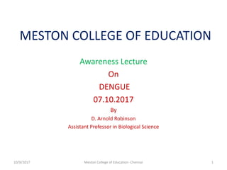 MESTON COLLEGE OF EDUCATION
Awareness Lecture
On
DENGUE
07.10.2017
By
D. Arnold Robinson
Assistant Professor in Biological Science
10/9/2017 1Meston College of Education- Chennai
 