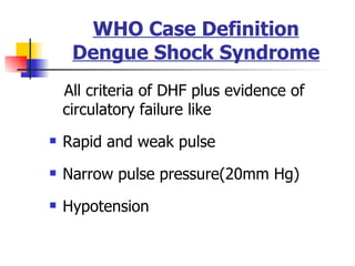 WHO Case Definition Dengue Shock Syndrome All criteria of DHF plus evidence of circulatory failure like Rapid and weak pulse Narrow pulse pressure(20mm Hg) Hypotension  