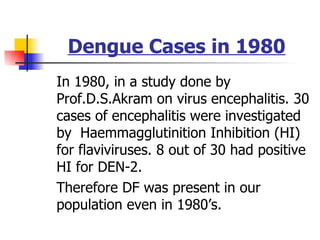 Dengue Cases in 1980 In 1980, in a study done by Prof.D.S.Akram on virus encephalitis. 30 cases of encephalitis were investigated by  Haemmagglutinition Inhibition (HI) for flaviviruses. 8 out of 30 had positive HI for DEN-2. Therefore DF was present in our population even in 1980’s. 
