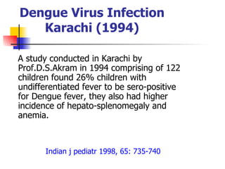 Dengue Virus Infection Karachi (1994) A study conducted in Karachi by Prof.D.S.Akram in 1994 comprising of 122 children found 26% children with  undifferentiated fever to be sero-positive for Dengue fever, they also had higher incidence of hepato-splenomegaly and anemia. Indian j pediatr 1998, 65: 735-740 