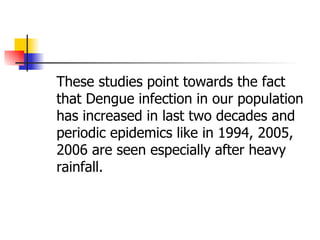 These studies point towards the fact that Dengue infection in our population has increased in last two decades and periodic epidemics like in 1994, 2005, 2006 are seen especially after heavy rainfall. 