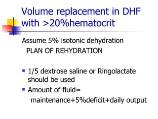 Volume replacement in DHF with >20%hematocrit Assume 5% isotonic dehydration PLAN OF REHYDRATION 1/5 dextrose saline or Ringolactate should be used Amount of fluid= maintenance+5%deficit+daily output 
