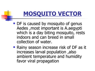 MOSQUITO VECTOR DF is caused by mosquito of genus Aedes ,most important is A.aegypti which is a day biting mosquito, rests indoors and can breed in small collection of water. Rainy season increase risk of DF as it increases larval population ,also ambient temperature and humidity favor viral propagation 