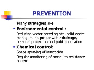 PREVENTION Many strategies like Environmental control  : Reducing vector breeding site, solid waste management, proper water drainage, personal protection and public education Chemical control: Space spraying of insecticide Regular monitoring of mosquito resistance pattern 