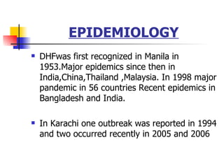 EPIDEMIOLOGY DHFwas first recognized in Manila in 1953.Major epidemics since then in India,China,Thailand ,Malaysia. In 1998 major pandemic in 56 countries Recent epidemics in Bangladesh and India. In Karachi one outbreak was reported in 1994 and two occurred recently in 2005 and 2006 