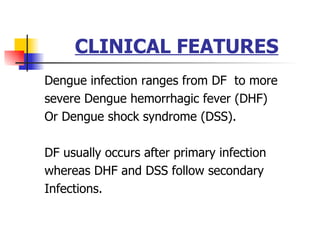 CLINICAL FEATURES Dengue infection ranges from DF  to more severe Dengue hemorrhagic fever (DHF) Or Dengue shock syndrome (DSS). DF usually occurs after primary infection whereas DHF and DSS follow secondary Infections.  
